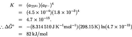 \begin{eqnarray*}% latex2html id marker 134
K & = & (a_\mathrm{Tl^{4+}})(a_\math...
...\mathrm{K})\ln(4.7\times10^{-15})\\
& = & 82\,\mathrm{kJ/mol}
\end{eqnarray*}