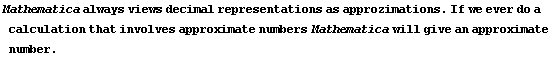 Mathematica always views decimal representations as approzimations . If we ever do a calculation that involves approximate numbers Mathematica will give an approximate number .