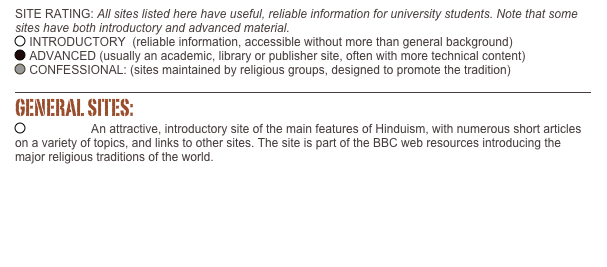 SITE RATING: All sites listed here have useful, reliable information for university students. Note that some sites have both introductory and advanced material. ￼ INTRODUCTORY  (reliable information, accessible without more than general background)    ￼ ADVANCED (usually an academic, library or publisher site, often with more technical content)       ￼ CONFESSIONAL: (sites maintained by religious groups, designed to promote the tradition)

￼
GENERAL SITES: ￼ Hinduism: An attractive, introductory site of the main features of Hinduism, with numerous short articles on a variety of topics, and links to other sites. The site is part of the BBC web resources introducing the major religious traditions of the world.
