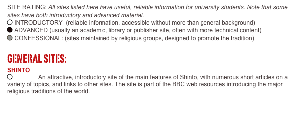 SITE RATING: All sites listed here have useful, reliable information for university students. Note that some sites have both introductory and advanced material. ￼ INTRODUCTORY  (reliable information, accessible without more than general background)    ￼ ADVANCED (usually an academic, library or publisher site, often with more technical content)       ￼ CONFESSIONAL: (sites maintained by religious groups, designed to promote the tradition) 

￼
GENERAL SITES: SHINTO
￼  Shinto: An attractive, introductory site of the main features of Shinto, with numerous short articles on a variety of topics, and links to other sites. The site is part of the BBC web resources introducing the major religious traditions of the world.